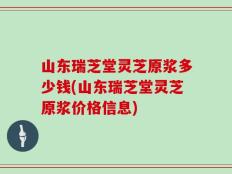 山东瑞芝堂灵芝原浆多少钱(山东瑞芝堂灵芝原浆价格信息)