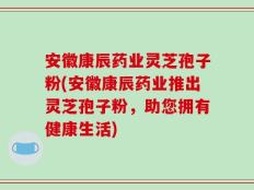 安徽康辰药业灵芝孢子粉(安徽康辰药业推出灵芝孢子粉，助您拥有健康生活)