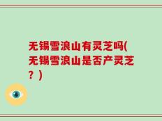无锡雪浪山有灵芝吗(无锡雪浪山是否产灵芝？)