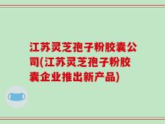 江苏灵芝孢子粉胶囊公司(江苏灵芝孢子粉胶囊企业推出新产品)