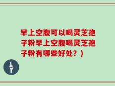 早上空腹可以喝灵芝孢子粉早上空腹喝灵芝孢子粉有哪些好处？)