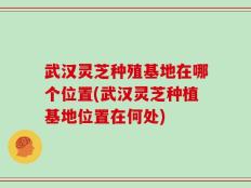 武汉灵芝种殖基地在哪个位置(武汉灵芝种植基地位置在何处)