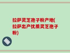 拉萨灵芝孢子粉产地(拉萨出产优质灵芝孢子粉)