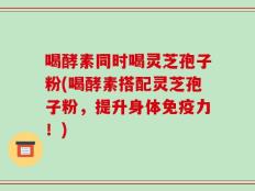 喝酵素同时喝灵芝孢子粉(喝酵素搭配灵芝孢子粉，提升身体免疫力！)