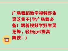 广场舞蹈教学视频野生灵芝贵不(学广场舞必备！跟着视频学野生灵芝舞，轻松get提高舞技！)