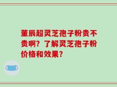 董辰超灵芝孢子粉贵不贵啊？了解灵芝孢子粉价格和效果？