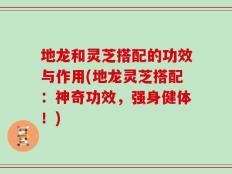 地龙和灵芝搭配的功效与作用(地龙灵芝搭配：神奇功效，强身健体！)