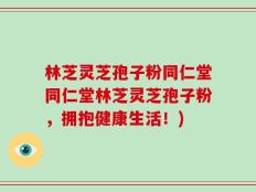 林芝灵芝孢子粉同仁堂同仁堂林芝灵芝孢子粉，拥抱健康生活！)