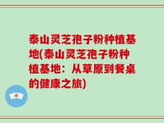 泰山灵芝孢子粉种植基地(泰山灵芝孢子粉种植基地：从草原到餐桌的健康之旅)