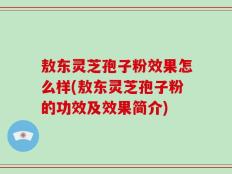敖东灵芝孢子粉效果怎么样(敖东灵芝孢子粉的功效及效果简介)
