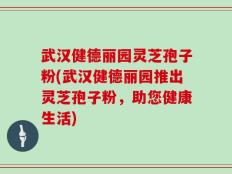 武汉健德丽园灵芝孢子粉(武汉健德丽园推出灵芝孢子粉，助您健康生活)