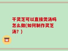 干灵芝可以直接煲汤吗怎么做(如何制作灵芝汤？)