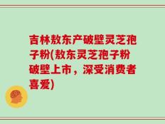 吉林敖东产破壁灵芝孢子粉(敖东灵芝孢子粉破壁上市，深受消费者喜爱)