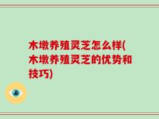 木墩养殖灵芝怎么样(木墩养殖灵芝的优势和技巧)