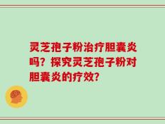 灵芝孢子粉治疗胆囊炎吗？探究灵芝孢子粉对胆囊炎的疗效？