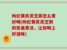 枸杞黄芪灵芝粥怎么煮好喝(枸杞黄芪灵芝粥的完美煮法，让你喝上好滋味)