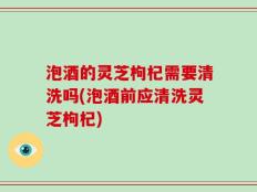 泡酒的灵芝枸杞需要清洗吗(泡酒前应清洗灵芝枸杞)