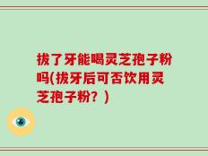 拔了牙能喝灵芝孢子粉吗(拔牙后可否饮用灵芝孢子粉？)
