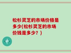 松杉灵芝的市场价格是多少(松杉灵芝的市场价钱是多少？)