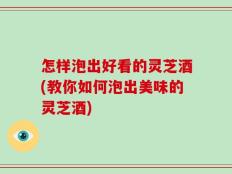 怎样泡出好看的灵芝酒(教你如何泡出美味的灵芝酒)