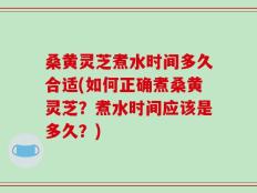 桑黄灵芝煮水时间多久合适(如何正确煮桑黄灵芝？煮水时间应该是多久？)