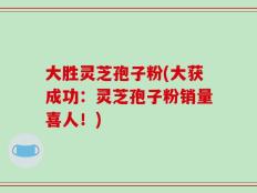 大胜灵芝孢子粉(大获成功：灵芝孢子粉销量喜人！)