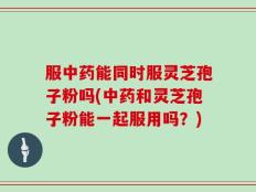服中药能同时服灵芝孢子粉吗(中药和灵芝孢子粉能一起服用吗？)