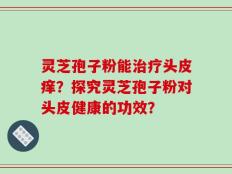 灵芝孢子粉能治疗头皮痒？探究灵芝孢子粉对头皮健康的功效？