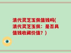 清代灵芝玉佩值钱吗(清代灵芝玉佩：是否具值钱收藏价值？)