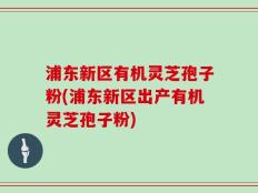 浦东新区有机灵芝孢子粉(浦东新区出产有机灵芝孢子粉)