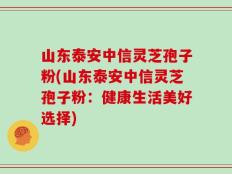 山东泰安中信灵芝孢子粉(山东泰安中信灵芝孢子粉：健康生活美好选择)