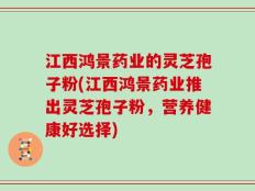 江西鸿景药业的灵芝孢子粉(江西鸿景药业推出灵芝孢子粉，营养健康好选择)