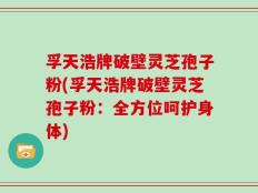 孚天浩牌破壁灵芝孢子粉(孚天浩牌破壁灵芝孢子粉：全方位呵护身体)