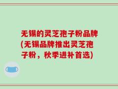 无锡的灵芝孢子粉品牌(无锡品牌推出灵芝孢子粉，秋季进补首选)