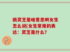 摘灵芝是啥意思啊女生怎么说(女生常用的表达：灵芝是什么？