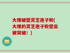 大理破壁灵芝孢子粉(大理的灵芝孢子粉壁垒被突破！)