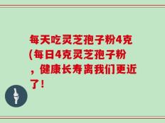 每天吃灵芝孢子粉4克(每日4克灵芝孢子粉，健康长寿离我们更近了！