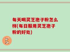 每天喝灵芝孢子粉怎么样(每日服用灵芝孢子粉的好处)