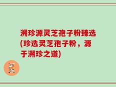 溯珍源灵芝孢子粉臻选(珍选灵芝孢子粉，源于溯珍之道)