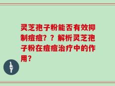 灵芝孢子粉能否有效抑制痘痘？？解析灵芝孢子粉在痘痘治疗中的作用？