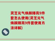 灵芝元气焕颜臻亮9件套怎么使用(灵芝元气焕颜臻亮9件套使用方法详解)