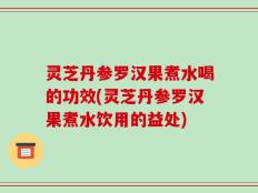 灵芝丹参罗汉果煮水喝的功效(灵芝丹参罗汉果煮水饮用的益处)
