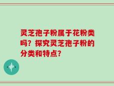 灵芝孢子粉属于花粉类吗？探究灵芝孢子粉的分类和特点？