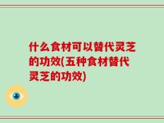 什么食材可以替代灵芝的功效(五种食材替代灵芝的功效)