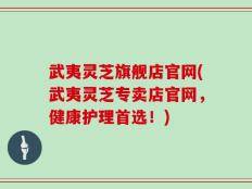 武夷灵芝旗舰店官网(武夷灵芝专卖店官网，健康护理首选！)