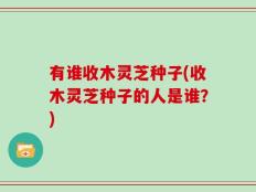 有谁收木灵芝种子(收木灵芝种子的人是谁？)
