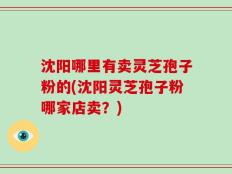 沈阳哪里有卖灵芝孢子粉的(沈阳灵芝孢子粉哪家店卖？)
