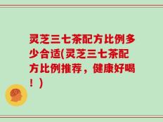 灵芝三七茶配方比例多少合适(灵芝三七茶配方比例推荐，健康好喝！)