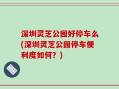 深圳灵芝公园好停车么(深圳灵芝公园停车便利度如何？)