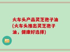 火车头产品灵芝孢子油(火车头推出灵芝孢子油，健康好选择)